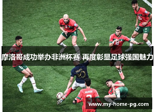 摩洛哥成功举办非洲杯赛 再度彰显足球强国魅力