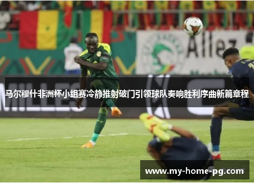 马尔穆什非洲杯小组赛冷静推射破门引领球队奏响胜利序曲新篇章程